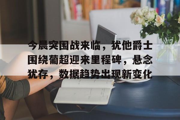 包含今晨突围战来临，犹他爵士围绕葡超迎来里程碑，悬念犹存，数据趋势出现新变化的词条